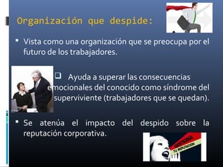Organización que despide:
 Vista como una organización que se preocupa por el
futuro de los trabajadores.
 Ayuda a superar las consecuencias
emocionales del conocido como síndrome del
superviviente (trabajadores que se quedan).
 Se atenúa el impacto del despido sobre la
reputación corporativa.
 