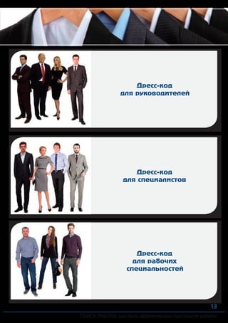 ПОИСК РАБОТЫ: как быть эффективным при поиске работы ПОИСК РАБОТЫ: как быть эффективным при поиске работы
12 13
Подготовьтесь к собеседованию
Запомните и следуйте на собеседовании нескольким
правилам
Если Вы получили приглашение на собеседование, то приготовьтесь к нему:
•	 Узнайте как можно больше сведений об организации, в которую Вы хотите
трудоустроиться.
•	 Узнайте точное месторасположение организации и маршрут, чтобы не опаздывать.
•	 Запланируйте не менее двух часов на одно собеседование, чтобы Вы располагали
достаточным временем и не нервничали, если собеседование будет затягиваться.
•	 Придерживайтесь делового стиля в одежде.
•	 Хорошо отработайте ответы на наиболее вероятные вопросы, осуществляя это в
форме игровой репетиции собеседования.
•	 Обязательно заготовьте вопросы, которые Вы зададите, если Вам предложат
такую возможность.
•	 Найдите лиц, готовых дать Вам рекомендации, и получите у них разрешение на
передачу их фамилий и телефонов потенциальным работодателям.
Что взять с собой на собеседование?
•	 Паспорт.
•	 Трудовую книжку, дипломы, все аттестаты и удостоверения, которые имеют
отношение к работе.
•	 Заранее распечатанное резюме: в двух экземплярах: расширенную и
сокращенную версии.
•	 Рекомендательные письма и характеристики.
•	 Блокнот и ручку.
Как нужно выглядеть на собеседовании?
•	 Стиль одежды во многом зависит от должности и компании, в которой Вы
собираетесь работать.
•	 Рекомендуется придерживаться наиболее оптимального варианта – это
классическая, аккуратная, со вкусом подобранная и не вызывающая одежда.
Дресс-код
для руководителей
Дресс-код
для специалистов
Дресс-код
для рабочих
специальностей
 