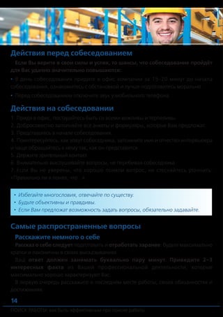 ПОИСК РАБОТЫ: как быть эффективным при поиске работы ПОИСК РАБОТЫ: как быть эффективным при поиске работы
14 15
Действия перед собеседованием
Если Вы верите в свои силы и успех, то шансы, что собеседование пройдёт
для Вас удачно значительно повышаются:
•	 В день собеседования придите в офис компании за 15-20 минут до начала
собеседования, ознакомитесь с обстановкой и лучше подготовитесь морально.
•	 Перед собеседованием отключите звук у мобильного телефона.
Действия на собеседовании
1.	Придя в офис, постарайтесь быть со всеми вежливы и терпеливы.
2.	Добросовестно заполняйте все анкеты и формуляры, которые Вам предложат.
3.	Представьтесь в начале собеседования.
4.	Поинтересуйтесь, как зовут собеседника, запомните имя и отчество интервьюера
и чаще обращайтесь к нему так, как он представится.
5.	Держите зрительный контакт.
6.	Внимательно выслушивайте вопросы, не перебивая собеседника.
7.	Если Вы не уверены, что хорошо поняли вопрос, не стесняйтесь уточнить:
«Правильно ли я понял, что...».
Самые распространенные вопросы
Расскажите немного о себе
Рассказ о себе следует подготовить и отработать заранее: будьте максимально
кратки и лаконичны в своих высказываниях.
Ваш ответ должен занимать буквально пару минут. Приведите 2-3
интересных факта из Вашей профессиональной деятельности, которые
максимально хорошо характеризуют Вас.
В первую очередь расскажите о последнем месте работы, своих обязанностях и
достижениях.
Почему Вы ушли с предыдущей работы?
Не следует говорить о конфликтах, если они были. Никогда не критикуйте
своего бывшего работодателя.
Отвечая на вопрос, подберите слова, которые продемонстрируют Вашу
лояльность к работодателю, заинтересованность в эффективной работе, умение
управлять своими делами.
В любом случае желательно уходить из компании по-хорошему, без ­конфликтов
– потенциальный работодатель может проверить Ваши ответы через
рекомендателей и иных лиц.
Пример ответа о причинах увольнения №1
Пример ответа о причинах увольнения №2
Какие ваши слабые и сильные стороны?
Назвав свою слабую сторону, подчеркните, что в некоторых случаях это
может быть «плюсом»:
•	 Недоверчивость – Вы способны заключать важные сделки только с наиболее
надежными клиентами.
•	 Самоуверенность – Вы можете стать отличным лидером, который способен
вести за собой людей.
•	 Гиперактивность – Вы способны выполнять поставленные задачи намного
быстрее, чем другие сотрудники.
•	 Избегайте многословия, отвечайте по существу.
•	 Будьте объективны и правдивы.
•	 Если Вам предложат возможность задать вопросы, обязательно задавайте.
«Я успешно проработал в Компании более трех лет. Но в связи с организацион-
ными изменениями в Компании, была оптимизирована численность работников.
Моя работа оценивалась положительно. При необходимости Вы можете полу-
чить более подробную информацию о причинах увольнения с моего последнего
места работы, от моего непосредственного руководителя».
«Я успешно проработал в Компании более двух лет. Но, к сожалению, возмож-
ностей для дальнейшего профессионального роста нет (или не было). Поэтому я
решил заняться поиском нового места, где мог бы с большей пользой для компа-
нии применить свой опыт и квалификацию».
 