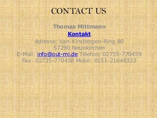 CONTACT US
Thomas Mittmann
Kontakt
Adresse: Van-Kinsbergen-Ring 80
57290 Neunkirchen
E-Mail: info@out-mi.de Telefon: 02735-770459
Fax: 02735-770458 Mobil: 0151-21648323

 