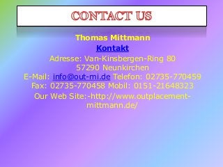 Thomas Mittmann
Kontakt
Adresse: Van-Kinsbergen-Ring 80
57290 Neunkirchen
E-Mail: info@out-mi.de Telefon: 02735-770459
Fax: 02735-770458 Mobil: 0151-21648323
Our Web Site:-http://www.outplacementmittmann.de/

 