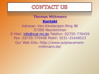 Thomas Mittmann
Kontakt
Adresse: Van-Kinsbergen-Ring 80
57290 Neunkirchen
E-Mail: info@out-mi.de Telefon: 02735-770459
Fax: 02735-770458 Mobil: 0151-21648323
Our Web Site:-http://www.outplacementmittmann.de/

 
