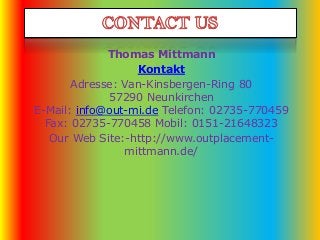 Thomas Mittmann
Kontakt
Adresse: Van-Kinsbergen-Ring 80
57290 Neunkirchen
E-Mail: info@out-mi.de Telefon: 02735-770459
Fax: 02735-770458 Mobil: 0151-21648323
Our Web Site:-http://www.outplacement-
mittmann.de/
 