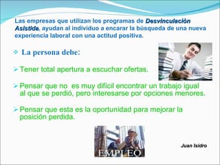 Las empresas que utilizan los programas de Desvinculación
Asistida, ayudan al individuo a encarar la búsqueda de una nueva
Asistida
experiencia laboral con una actitud positiva.

   La persona debe:

 Tener total apertura a escuchar ofertas.

 Pensar que no es muy difícil encontrar un trabajo igual
    al que se perdió, pero interesarse por opciones menores.

 Pensar que esta es la oportunidad para mejorar la
    posición perdida.


                                                       Juan Isidro
 