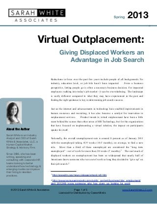 Spring         2013
                                                                                                                                ©




                              Virtual Outplacement:
                                               Giving Displaced Workers an
                                                   Advantage in Job Search

                                     Reductions in force over the past few years include people of all backgrounds. No
                                     industry, education level, or job title hasn’t been impacted.          From a business
                                     perspective, letting people go is often a necessary business decision. For impacted
                                     employees walking into today's job market - it can be overwhelming. The landscape
                                     is vastly different compared to what they may have experienced in the past and
                                     finding the right guidance is key in determining job search success.


                                     Just as the internet and advancements in technology have enabled improvements in
                                     human resources and recruiting, it has also become a catalyst for innovation in
                                     outplacement services.     Product trends in virtual outplacement have been a little
                                     more behind the scenes than other areas of HR Technology, but for the organizations
                                     that have focused on implementing a virtual solution, the impact on participants
About the Author                     speaks for itself.

Sarah White is an Industry
Analyst and CEO of Sarah             Nationally, the overall unemployment rate is around 8 percent as of January 2013
White & Associates, LLC, a           with the unemployed taking 41.9 weeks (10.5 months), on average, to find a new
Human Capital Market
Strategy & Advisory Firm.            role.    More than a third of these unemployed are considered the “long term
                                     unemployed” - out of work for more than 28 weeks (7 months).1          The real reach of
Since 2006, she has been
                                     displaced workers on unemployment has been so widespread that nearly half of
writing, speaking and
consulting with corporate HR         Americans know someone who was out of work so long they decided to “give up” on
teams looking to better              their job search. 2
understand how technology &
emerging media can improve
their hiring & retention
                                     1   http://www.bls.gov/news.release/empsit.nr0.htm
practices.
                                     2http://www.rasmussenreports.com/public_content/business/jobs_employment/
                                     april_2012/48_know_someone_who_has_given_up_looking_for_work

   © 2013 Sarah White & Associates                         Page 1 of 5                                  www.SarahWhiteLLC.com
                                              Licensed for Distribution by CareerMinds
 