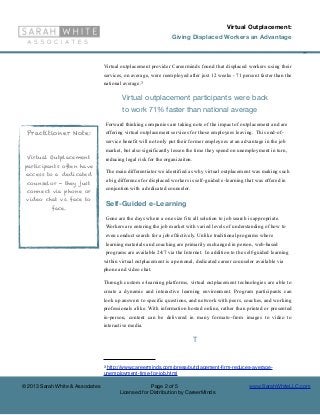 Virtual Outplacement:
                                                                     Giving Displaced Workers an Advantage

                                                                                                                              ©

                                  Virtual outplacement provider Careerminds found that displaced workers using their
                                  services, on average, were reemployed after just 12 weeks - 71 percent faster than the
                                  national average.3

                                             Virtual outplacement participants were back
                                             to work 71% faster than national average
                                      Forward thinking companies are taking note of the impact of outplacement and are
  Practitioner Note:                  offering virtual outplacement services for those employees leaving. This end-of-
                                      service benefit will not only put their former employees at an advantage in the job
                                      market, but also significantly lessen the time they spend on unemployment in turn,
  Virtual Outplacement                reducing legal risk for the organizaiton.
 participants often have
                                      The main differentiator we identified as why virtual outplacement was making such
 access to a dedicated
  counselor - they just               a big difference for displaced workers is self-guided e-learning that was offered in

 connect via phone or                 conjuntion with a dedicated counselor.

 video chat vs. face to
                                      Self-Guided e-Learning
           face.
                                      Gone are the days where a one size fits all solution to job search is appropriate.
                                      Workers are entering the job market with varied levels of understanding of how to
                                      even conduct search for a job effectively. Unlike traditional programs where
                                      learning materials and coaching are primarily exchanged in person, web-based
                                      programs are available 24/7 via the Internet. In addition to the self-guided learning
                                  within virtual outplacement is a personal, dedicated career counselor available via
                                  phone and video chat.

                                  Through custom e-learning platforms, virtual outplacement technologies are able to
                                  create a dynamic and interactive learning environment. Program participants can
                                  look up answers to specific questions, and network with peers, coaches, and working
                                  professionals alike. With information hosted online, rather than printed or presented
                                  in-person, content can be delivered in many formats--from images to video to
                                  interactive media.

                                                                                  T


                                  3http://www.careerminds.com/press/outplacement-ﬁrm-reduces-average-
                                  unemployment-time-for-job.html

© 2013 Sarah White & Associates                          Page 2 of 5                                     www.SarahWhiteLLC.com
                                            Licensed for Distribution by CareerMinds
 