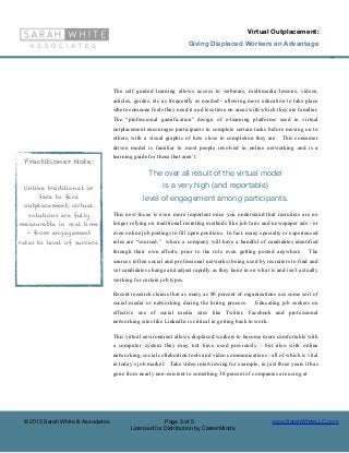Virtual Outplacement:
                                                                    Giving Displaced Workers an Advantage

                                                                                                                             ©




                                   The self guided learning allows access to webinars, multimedia lessons, videos,
                                   articles, guides, etc as frequently as needed - allowing more education to take place
                                   where someone feels they need it and less time on areas with which they are familiar.
                                   The “professional gamification” design of e-learning platforms used in virtual
                                   outplacement encourages participants to complete certain tasks before moving on to
                                   others, with a visual graphic of how close to completion they are. This consumer
                                   driven model is familiar to most people involved in online networking and is a
                                   learning guide for those that aren’t.
 Practitioner Note:
                                                  The over all result of the virtual model
 Unlike traditional or                                  is a very high (and reportable)
      face to face                              level of engagement among participants.
 outplacement, virtual
   solutions are fully             This new focus is even more important once you understand that recruiters are no
measurable in real time            longer relying on traditional recruting methods like job fairs and newspaper ads - or
  - from engagement                even online job postings to fill open positions. In fact, many specialty or experienced
rates to level of success.         roles are “sourced,” where a company will have a handful of candidates identified
                                   through their own efforts, prior to the role even getting posted anywhere.         The
                                   sources (often social and professional networks) being used by recruiters to find and
                                   vet candidates change and adjust rapidly as they hone in on what is and isn’t actually
                                   working for certain job types.

                                   Recent research claims that as many as 80 percent of organizations use some sort of
                                   social media or networking during the hiring process.        Educating job seekers on
                                   effective use of social media sites like Twitter, Facebook and professional
                                   networking sites like LinkedIn is critical in getting back to work.

                                   This virtual environment allows displaced workers to become more comfortable with
                                   a computer system they may not have used previously - but also with online
                                   networking, social collabortion tools and video communications - all of which is vital
                                   in today’s job market. Take video interviewing for example, in just three years it has
                                   gone from nearly non-existent to something 38 percent of companies are using at




 © 2013 Sarah White & Associates                       Page 3 of 5                                       www.SarahWhiteLLC.com
                                          Licensed for Distribution by CareerMinds
 