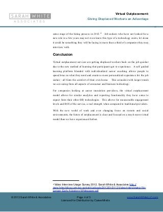 Virtual Outplacement:
                                                                 Giving Displaced Workers an Advantage

                                                                                                                           ©

                                  some stage of the hiring process in 2012. 4   Job seekers who have not looked for a
                                  new role in a few years may not even know this type of a technology exists, let alone
                                  it could be something they will be facing in more than a third of companies they may
                                  interview with.

                                  Conclusion
                                  Virtual outplacement services are getting displaced workers back on the job quicker
                                  due to the new method of learning that participants get to experience. A self guided
                                  learning platform blended with individualized career coaching allows people to
                                  spend time on what they need and creates a more personalized experience for the job
                                  seeker - all from the comfort of their own home.    This coincides with larger trends
                                  we are seeing from all aspects of consumer and business technology.

                                  For companies looking at career transistion providers, the virtual outplacement
                                  model allows for similar analytics and reporting functionality they have come to
                                  expect from their other HR technologies. This allows for measureable engagement
                                  levels and ROI of the service, a real strength when compared to traditional providers.

                                  With the new world of work and ever changing focus on remote and social
                                  environments, the future of outplacement is clear and focused on a much more virtual
                                  model than we have experienced before.




                                  4Video Interview Usage Survey 2012, Sarah White & Associates http://
                                  www.hrtechblog.com/wp-content/uploads/2013/01/0113-Video-Interviewing-No-
                                  Longer-Early-Adopters-Whitepaper.pdf

© 2013 Sarah White & Associates                       Page 4 of 5                                   www.SarahWhiteLLC.com
                                         Licensed for Distribution by CareerMinds
 