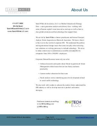 About Us
                                                                                                             ©



      414.671.9680                Sarah White & Associates, LLC is a Market Education & Strategy
      @ImSoSarah                  Firm - a next generation analyst and advisory firm - working with
Sarah@SarahWhiteLLC.com           some of human capital’s most innovative start-ups as well as best in
 www.SarahWhiteLLC.com            class global solutions and the technology that support them.


                                  We are led by Sarah White a former practitioner and former Principal
                                  Analyst, Talent Acquisition at Bersin & Associates. We know what it
                                  is like to sit in the world of corporate HR. We understand the politics
                                  and organizational change issues that come into play when selecting
                                  new solutions or evolving processes to include technology. We strive
                                  to make content easy to understand, accessible and adoptable by
                                  companies from 100 to 100,000+ employees.


                                  Corporate Human Resource teams rely on us for:

                                      • Unbiased research and reports about Talent Acquisition & Talent
                                        Management related issues that are less theory and more
                                        practicality

                                      • Custom market education for their team

                                      • Needs analysis survey identifying areas for development related
                                        to social and hr technology

                                  We also work with vendors to educate the market, better understand the
                                  HR industry as well as develop innovative product and market
                                  strategies.




                                    Find more content on our blog:
                                    www.HRTechBlog.com
                                    @HRTechBlog




© 2013 Sarah White & Associates                Page 5 of 5                                 www.SarahWhiteLLC.com
                                  Licensed for Distribution by CareerMinds
 