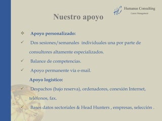 Nuestro apoyo Apoyo personalizado: Dos sesiones/semanales  individuales una por parte de  consultores altamente especializados.  Balance de competencias. Apoyo permanente vía e-mail.  Apoyo logístico:  Despachos (bajo reserva), ordenadores, conexión Internet,  teléfonos, fax.  Bases datos sectoriales & Head Hunters , empresas, selección . . 