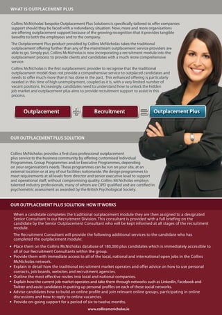 WHAT IS OUTPLACEMENT PLUS


Collins McNicholas’ bespoke Outplacement Plus Solutions is specifically tailored to offer companies
support should they be faced with a redundancy situation. Now, more and more organisations
are offering outplacement support because of the growing recognition that it provides tangible
benefits to both the employees and to the company.
The Outplacement Plus product provided by Collins McNicholas takes the traditional
outplacement offering further than any of the mainstream outplacement service providers are
able to go. Simply put, Collins McNicholas is now incorporating a recruitment module into the
outplacement process to provide clients and candidates with a much more comprehensive
service.
Collins McNicholas is the first outplacement provider to recognise that the traditional
outplacement model does not provide a comprehensive service to outplaced candidates and
needs to offer much more than it has done in the past. This enhanced offering is particularly
needed in this time of high unemployment, coupled as it is, with a very limited number of
vacant positions. Increasingly, candidates need to understand how to unlock the hidden
job market and outplacement plus aims to provide recruitment support to assist in this
process.



       Outplacement                              Recruitment                        Outplacement Plus



OUR OUTPLACEMENT PLUS SOLUTION


Collins McNicholas provides a first class professional outplacement
plus service to the business community by offering customised Individual
Programmes, Group Programmes and/or Executive Programmes, depending
on your organisation’s needs. These programmes can be run on your site, at an
external location or at any of our facilities nationwide. We design programmes to
meet requirements at all levels from director and senior executive level to support
and operational staff, without compromising quality. Collins McNicholas employs
talented industry professionals, many of whom are CIPD qualified and are certified in
psychometric assessment as awarded by the British Psychological Society.


OUR OUTPLACEMENT PLUS SOLUTION: HOW IT WORKS

 When a candidate completes the traditional outplacement module they are then assigned to a designated
 Senior Consultant in our Recruitment Division. This consultant is provided with a full briefing on the
 candidate by the Senior Outplacement Consultant who will be kept informed at all stages of the recruitment
 module.
 The Recruitment Consultant will provide the following additional services to the candidate who has
 completed the outplacement module:
 Place them on the Collins McNicholas database of 180,000 plus candidates which is immediately accessible to
 all of our Recruitment Consultants within the group.
 Provide them with immediate access to all of the local, national and international open jobs in the Collins
 McNicholas network.
 Explain in detail how the traditional recruitment market operates and offer advice on how to use personal
 contacts, job boards, websites and recruitment agencies.
 Outline the most effective routes into local and national companies.
 Explain how the current job market operates and take them through networks such as LinkedIn, Facebook and
 Twitter and assist candidates in putting up personal profiles on each of these social networks.
 Advise candidates how to build an online profile and join relevant online groups, participating in online
 discussions and how to reply to online vacancies.
 Provide on-going support for a period of six to twelve months.
                                             www.collinsmcnicholas.ie
 