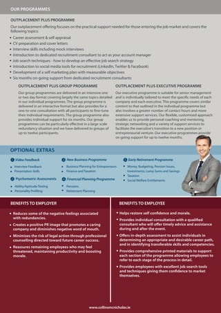 OUR PROGRAMMES

OUTPLACEMENT PLUS PROGRAMME
Our outplacement offering focuses on the practical support needed for those entering the job market and covers the
following topics:
 Career assessment & self appraisal
 CV preparation and cover letters
 Interview skills including mock interviews
 Introduction to dedicated recruitment consultant to act as your account manager
 Job search techniques - how to develop an effective job search strategy
 Introduction to social media tools for recruitment (LinkedIn, Twitter & Facebook)
 Development of a self marketing plan with measurable objectives
 Six months on-going support from dedicated recruitment consultants
    OUTPLACEMENT PLUS GROUP PROGRAMME                               OUTPLACEMENT PLUS EXECUTIVE PROGRAMME
    Our group programmes are delivered in an intensive one          Our executive programme is suitable for senior management
    or two day format covering largely the same topics detailed     and is individually tailored to meet the specific needs of each
    in our individual programmes. The group programme is            company and each executive. This programme covers similar
    delivered in an interactive format but also provides for a      content to that outlined in the individual programme but
    one-to-one consultation with all participants to fine-tune      also involves a greater number of contact hours and more
    their individual requirements. The group programme also         extensive support services. Our flexible, customised approach
    provides individual support for six months. Our group           enables us to provide personal coaching and mentoring,
    programmes can be particularly effective in a large scale       strategic networking and a variety of support services to
    redundancy situation and we have delivered to groups of         facilitate the executive‘s transition to a new position or
    up to twelve participants.                                      entrepreneurial venture. Our executive programmes provide
                                                                    on going support for up to twelve months.


OPTIONAL EXTRAS
1. Video Feedback              3. New Business Programme                  5. Early Retirement Programme
  Interview Feedback              Business Planning for Entrepreneurs       Money, Budgeting, Pension Issues,
  Presentation Skills             Finance and Taxation                      Investments, Lump Sums and Savings
                                                                            Taxation
2. Psychometric Assessments    4. Financial Planning Programme              Social Welfare Entitlements
  Ability/Aptitude Testing        Pensions
  Personality Profiling           Retirement Planning


BENEFITS TO EMPLOYER                                                    BENEFITS TO EMPLOYEE

 Reduces some of the negative feelings associated                       Helps restore self confidence and morale.
 with redundancies.                                                     Provides individual consultation with a qualified
 Creates a positive PR image that promotes a caring                     consultant who will offer timely advice and assistance
 company and diminishes negative word of mouth.                         during and after the event.
 Minimises the risk of legal action through professional                Offers in-depth assessment to assist individuals in
 counselling directed toward future career success.                     determining an appropriate and desirable career path,
                                                                        and in identifying transferable skills and competencies.
 Reassures remaining employees who may feel
 threatened, maintaining productivity and boosting                      Provides comprehensive printed materials to support
 morale.                                                                each section of the programme allowing employees to
                                                                        refer to each stage of the process in detail.
                                                                        Provides employees with excellent job search tools
                                                                        and techniques giving them confidence to market
                                                                        themselves.




                                                 www.collinsmcnicholas.ie
                                                   www.collinsmcnicholas.ie
 