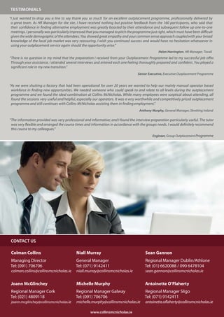 TESTIMONIALS
“I just wanted to drop you a line to say thank you so much for an excellent outplacement programme, professionally delivered by
 a great team. As HR Manager for the site, I have received nothing but positive feedback from the 160 participants, who said that
 their confidence in finding alternative employment was greatly boosted by their attendance and subsequent follow up one-to-one
 meetings. I personally was particularly impressed that you managed to pitch the programme just right, which must have been difficult
 given the wide demographic of the attendees. You showed great empathy and your common sense approach coupled with your broad
 knowledge of the local job market was very reassuring. I wish you continued success and would have no hesitation whatsoever in
 using your outplacement service again should the opportunity arise.”
                                                                                                 Helen Harrington, HR Manager, Tiscali
“There is no question in my mind that the preparation I received from your Outplacement Programme led to my successful job offer.
 Through your assistance, I attended several interviews and entered each one feeling thoroughly prepared and confident. You played a
 significant role in my new transition.”
                                                                                    Senior Executive, Executive Outplacement Programme


“As we were shutting a factory that had been operational for over 20 years we wanted to help our mainly manual operator based
 workforce in finding new opportunities. We needed someone who could speak to and relate to all levels during the outplacement
 programme and we found the ideal combination at Collins McNicholas. While many employees were sceptical about attending, all
 found the sessions very useful and helpful, especially our operators. It was a very worthwhile and competitively priced outplacement
 programme and still continues with Collins McNicholas assisting them in finding employment.”
                                                                                     Anthony Murphy, General Manager, Skretting Ireland

“The information provided was very professional and informative; and I found the interview preparation particularly useful. The tutor
 was very flexible and arranged the course times and information in accordance with the groups needs. I would definitely recommend
 this course to my colleagues.”
                                                                                             Engineer, Group Outplacement Programme




CONTACT US

 Colman Collins                            Niall Murray                                  Sean Gannon
Managing Director                          General Manager                              Regional Manager Dublin/Athlone
Tel: (091) 706706                          Tel: (071) 9142411                           Tel: (01) 6620088 / 090 6478104
 colman.collins@collinsmcnicholas.ie       niall.murray@collinsmcnicholas.ie             sean.gannon@collinsmcnicholas.ie


 Joann McGlinchey                          Michelle Murphy                              Antoinette O’Flaherty
Regional Manager Cork                      Regional Manager Galway                      Regional Manager Sligo
Tel: (021) 4809118                         Tel: (091) 706706                            Tel: (071) 9142411
 joann.mcglinchey@collinsmcnicholas.ie     michelle.murphy@collinsmcnicholas.ie          antoinette.oflaherty@collinsmcnicholas.ie

                                                     www.collinsmcnicholas.ie
 