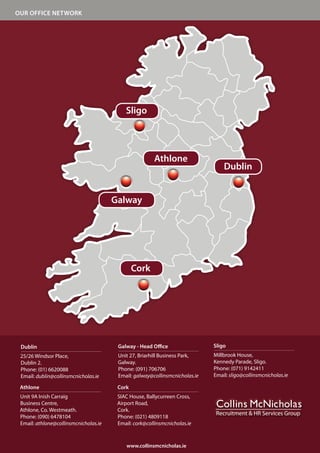 OUR OFFICE NETWORK




                                           Sligo



                                                       Athlone
                                                                                 Dublin


                                       Galway




                                               Cork




 Dublin                                 Galway - Head Office                 Sligo
 25/26 Windsor Place,                   Unit 27, Briarhill Business Park,    Millbrook House,
 Dublin 2.                              Galway.                              Kennedy Parade, Sligo.
 Phone: (01) 6620088                    Phone: (091) 706706                  Phone: (071) 9142411
 Email: dublin@collinsmcnicholas.ie     Email: galway@collinsmcnicholas.ie   Email: sligo@collinsmcnicholas.ie

 Athlone                                Cork
 Unit 9A Inish Carraig                  SIAC House, Ballycurreen Cross,
 Business Centre,                       Airport Road,
 Athlone, Co. Westmeath.                Cork.
 Phone: (090) 6478104                   Phone: (021) 4809118
 Email: athlone@collinsmcnicholas.ie    Email: cork@collinsmcnicholas.ie



                                            www.collinsmcnicholas.ie
 