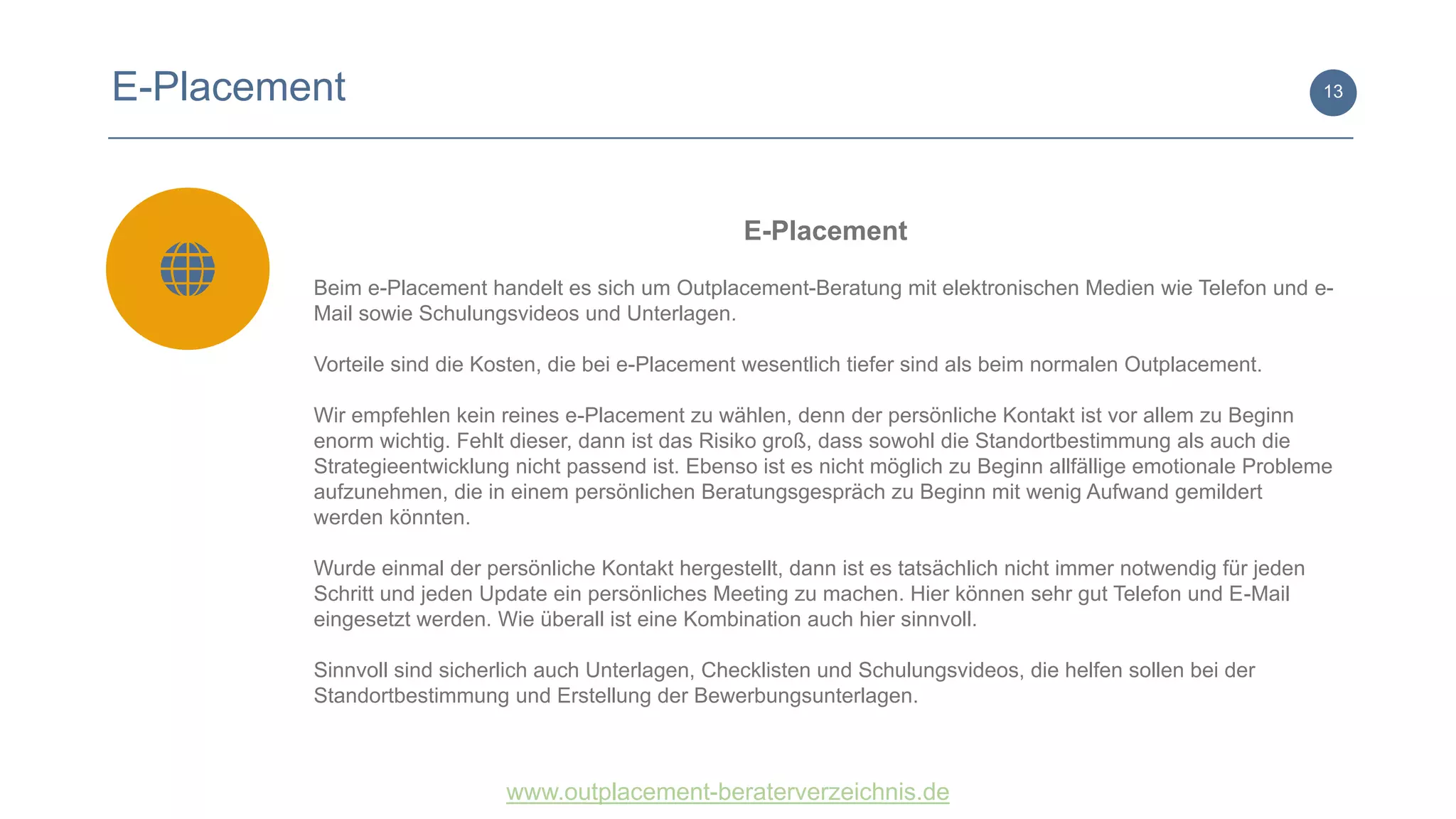 www.outplacement-beraterverzeichnis.de
13
E-Placement
Beim e-Placement handelt es sich um Outplacement-Beratung mit elektronischen Medien wie Telefon und e-
Mail sowie Schulungsvideos und Unterlagen.
Vorteile sind die Kosten, die bei e-Placement wesentlich tiefer sind als beim normalen Outplacement.
Wir empfehlen kein reines e-Placement zu wählen, denn der persönliche Kontakt ist vor allem zu Beginn
enorm wichtig. Fehlt dieser, dann ist das Risiko groß, dass sowohl die Standortbestimmung als auch die
Strategieentwicklung nicht passend ist. Ebenso ist es nicht möglich zu Beginn allfällige emotionale Probleme
aufzunehmen, die in einem persönlichen Beratungsgespräch zu Beginn mit wenig Aufwand gemildert
werden könnten.
Wurde einmal der persönliche Kontakt hergestellt, dann ist es tatsächlich nicht immer notwendig für jeden
Schritt und jeden Update ein persönliches Meeting zu machen. Hier können sehr gut Telefon und E-Mail
eingesetzt werden. Wie überall ist eine Kombination auch hier sinnvoll.
Sinnvoll sind sicherlich auch Unterlagen, Checklisten und Schulungsvideos, die helfen sollen bei der
Standortbestimmung und Erstellung der Bewerbungsunterlagen.
E-Placement
 