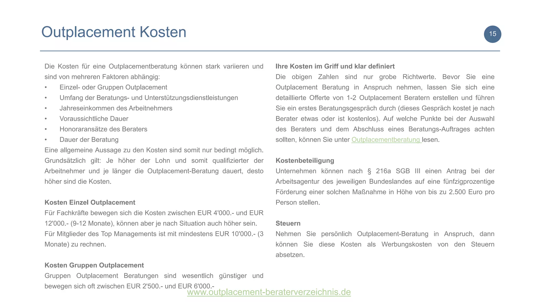 www.outplacement-beraterverzeichnis.de
Outplacement Kosten 15
Die Kosten für eine Outplacementberatung können stark variieren und
sind von mehreren Faktoren abhängig:
• Einzel- oder Gruppen Outplacement
• Umfang der Beratungs- und Unterstützungsdienstleistungen
• Jahreseinkommen des Arbeitnehmers
• Voraussichtliche Dauer
• Honoraransätze des Beraters
• Dauer der Beratung
Eine allgemeine Aussage zu den Kosten sind somit nur bedingt möglich.
Grundsätzlich gilt: Je höher der Lohn und somit qualifizierter der
Arbeitnehmer und je länger die Outplacement-Beratung dauert, desto
höher sind die Kosten.
Kosten Einzel Outplacement
Für Fachkräfte bewegen sich die Kosten zwischen EUR 4'000.- und EUR
12'000.- (9-12 Monate), können aber je nach Situation auch höher sein.
Für Mitglieder des Top Managements ist mit mindestens EUR 10'000.- (3
Monate) zu rechnen.
Kosten Gruppen Outplacement
Gruppen Outplacement Beratungen sind wesentlich günstiger und
bewegen sich oft zwischen EUR 2'500.- und EUR 6'000.-
Ihre Kosten im Griff und klar definiert
Die obigen Zahlen sind nur grobe Richtwerte. Bevor Sie eine
Outplacement Beratung in Anspruch nehmen, lassen Sie sich eine
detaillierte Offerte von 1-2 Outplacement Beratern erstellen und führen
Sie ein erstes Beratungsgespräch durch (dieses Gespräch kostet je nach
Berater etwas oder ist kostenlos). Auf welche Punkte bei der Auswahl
des Beraters und dem Abschluss eines Beratungs-Auftrages achten
sollten, können Sie unter Outplacementberatung lesen.
Kostenbeteiligung
Unternehmen können nach § 216a SGB III einen Antrag bei der
Arbeitsagentur des jeweiligen Bundeslandes auf eine fünfzigprozentige
Förderung einer solchen Maßnahme in Höhe von bis zu 2.500 Euro pro
Person stellen.
Steuern
Nehmen Sie persönlich Outplacement-Beratung in Anspruch, dann
können Sie diese Kosten als Werbungskosten von den Steuern
absetzen.
 