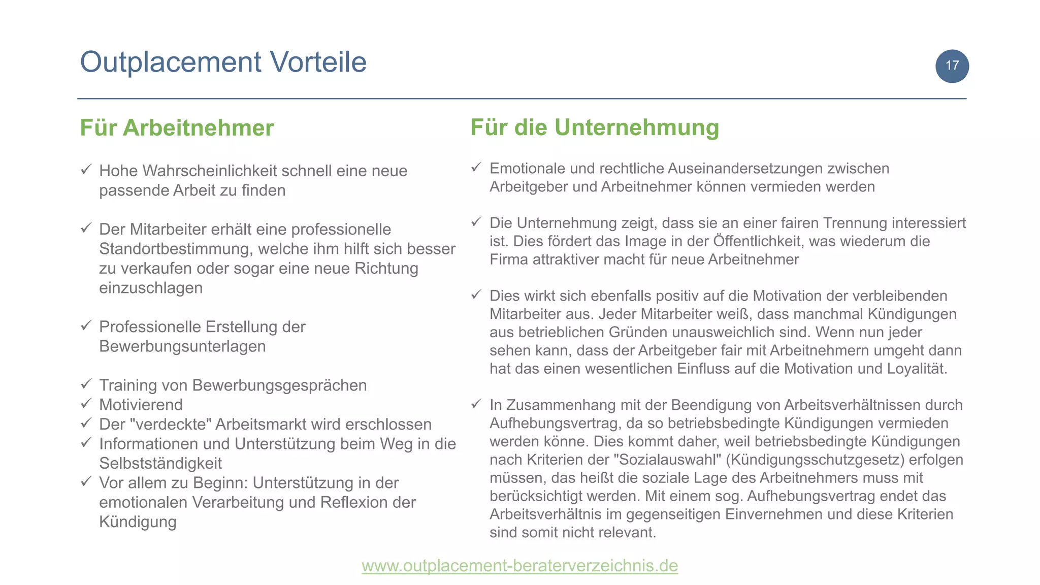www.outplacement-beraterverzeichnis.de
Outplacement Vorteile 17
Für Arbeitnehmer
 Hohe Wahrscheinlichkeit schnell eine neue
passende Arbeit zu finden
 Der Mitarbeiter erhält eine professionelle
Standortbestimmung, welche ihm hilft sich besser
zu verkaufen oder sogar eine neue Richtung
einzuschlagen
 Professionelle Erstellung der
Bewerbungsunterlagen
 Training von Bewerbungsgesprächen
 Motivierend
 Der "verdeckte" Arbeitsmarkt wird erschlossen
 Informationen und Unterstützung beim Weg in die
Selbstständigkeit
 Vor allem zu Beginn: Unterstützung in der
emotionalen Verarbeitung und Reflexion der
Kündigung
Für die Unternehmung
 Emotionale und rechtliche Auseinandersetzungen zwischen
Arbeitgeber und Arbeitnehmer können vermieden werden
 Die Unternehmung zeigt, dass sie an einer fairen Trennung interessiert
ist. Dies fördert das Image in der Öffentlichkeit, was wiederum die
Firma attraktiver macht für neue Arbeitnehmer
 Dies wirkt sich ebenfalls positiv auf die Motivation der verbleibenden
Mitarbeiter aus. Jeder Mitarbeiter weiß, dass manchmal Kündigungen
aus betrieblichen Gründen unausweichlich sind. Wenn nun jeder
sehen kann, dass der Arbeitgeber fair mit Arbeitnehmern umgeht dann
hat das einen wesentlichen Einfluss auf die Motivation und Loyalität.
 In Zusammenhang mit der Beendigung von Arbeitsverhältnissen durch
Aufhebungsvertrag, da so betriebsbedingte Kündigungen vermieden
werden könne. Dies kommt daher, weil betriebsbedingte Kündigungen
nach Kriterien der "Sozialauswahl" (Kündigungsschutzgesetz) erfolgen
müssen, das heißt die soziale Lage des Arbeitnehmers muss mit
berücksichtigt werden. Mit einem sog. Aufhebungsvertrag endet das
Arbeitsverhältnis im gegenseitigen Einvernehmen und diese Kriterien
sind somit nicht relevant.
 