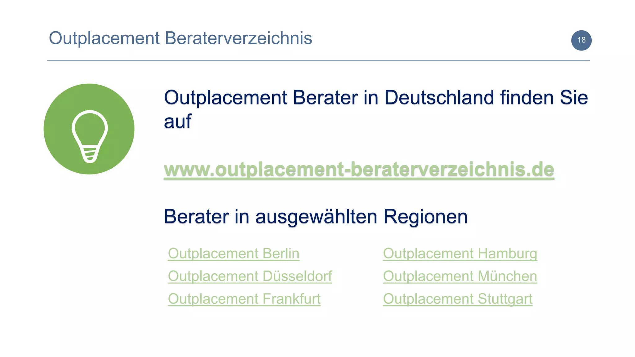 www.outplacement-beraterverzeichnis.de
18Outplacement Beraterverzeichnis
Outplacement Berater in Deutschland finden Sie
auf
www.outplacement-beraterverzeichnis.de
Berater in ausgewählten Regionen
Outplacement Berlin
Outplacement Düsseldorf
Outplacement Frankfurt
Outplacement Hamburg
Outplacement München
Outplacement Stuttgart
 
