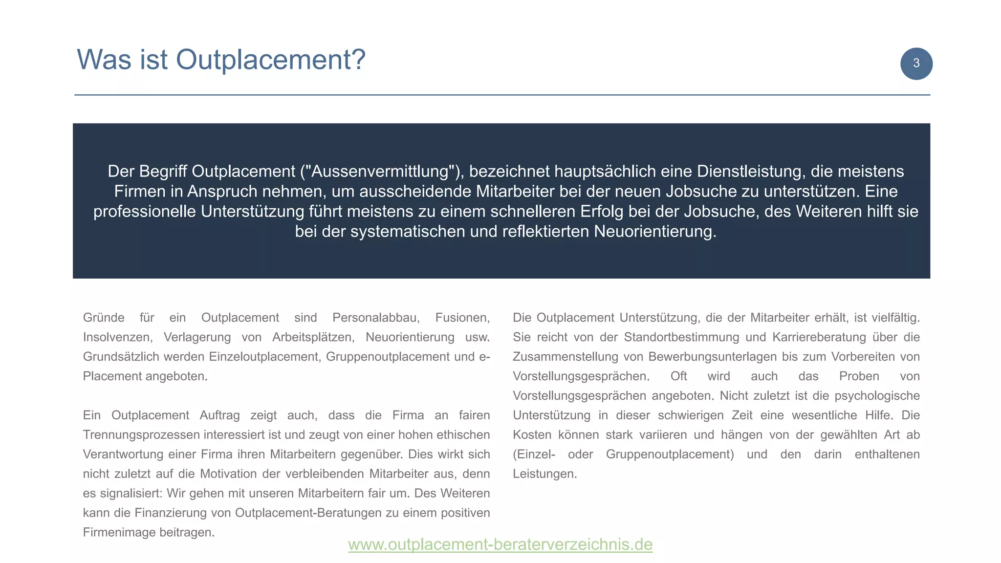 www.outplacement-beraterverzeichnis.de
Der Begriff Outplacement ("Aussenvermittlung"), bezeichnet hauptsächlich eine Dienstleistung, die meistens
Firmen in Anspruch nehmen, um ausscheidende Mitarbeiter bei der neuen Jobsuche zu unterstützen. Eine
professionelle Unterstützung führt meistens zu einem schnelleren Erfolg bei der Jobsuche, des Weiteren hilft sie
bei der systematischen und reflektierten Neuorientierung.
Was ist Outplacement? 3
Gründe für ein Outplacement sind Personalabbau, Fusionen,
Insolvenzen, Verlagerung von Arbeitsplätzen, Neuorientierung usw.
Grundsätzlich werden Einzeloutplacement, Gruppenoutplacement und e-
Placement angeboten.
Ein Outplacement Auftrag zeigt auch, dass die Firma an fairen
Trennungsprozessen interessiert ist und zeugt von einer hohen ethischen
Verantwortung einer Firma ihren Mitarbeitern gegenüber. Dies wirkt sich
nicht zuletzt auf die Motivation der verbleibenden Mitarbeiter aus, denn
es signalisiert: Wir gehen mit unseren Mitarbeitern fair um. Des Weiteren
kann die Finanzierung von Outplacement-Beratungen zu einem positiven
Firmenimage beitragen.
Die Outplacement Unterstützung, die der Mitarbeiter erhält, ist vielfältig.
Sie reicht von der Standortbestimmung und Karriereberatung über die
Zusammenstellung von Bewerbungsunterlagen bis zum Vorbereiten von
Vorstellungsgesprächen. Oft wird auch das Proben von
Vorstellungsgesprächen angeboten. Nicht zuletzt ist die psychologische
Unterstützung in dieser schwierigen Zeit eine wesentliche Hilfe. Die
Kosten können stark variieren und hängen von der gewählten Art ab
(Einzel- oder Gruppenoutplacement) und den darin enthaltenen
Leistungen.
 
