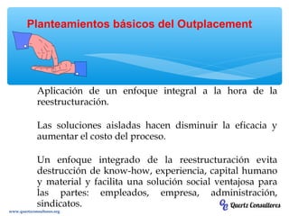Aplicación de un enfoque integral a la hora de la
reestructuración.
Las soluciones aisladas hacen disminuir la eficacia y
aumentar el costo del proceso.
Un enfoque integrado de la reestructuración evita
destrucción de know-how, experiencia, capital humano
y material y facilita una solución social ventajosa para
las partes: empleados, empresa, administración,
sindicatos.
Planteamientos básicos del Outplacement
www.quertzconsultores.org
 