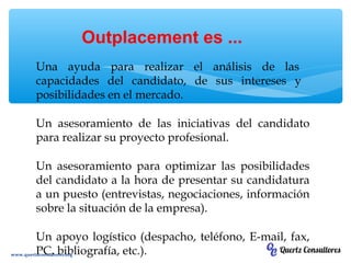 Una ayuda para realizar el análisis de las
capacidades del candidato, de sus intereses y
posibilidades en el mercado.
Un asesoramiento de las iniciativas del candidato
para realizar su proyecto profesional.
Un asesoramiento para optimizar las posibilidades
del candidato a la hora de presentar su candidatura
a un puesto (entrevistas, negociaciones, información
sobre la situación de la empresa).
Un apoyo logístico (despacho, teléfono, E-mail, fax,
PC, bibliografía, etc.).
Outplacement es ...
www.quertzconsultores.org
 