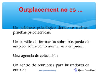 Un gabinete psicológico donde se realizan
pruebas psicotécnicas.
Un cursillo de formación sobre búsqueda de
empleo, sobre cómo montar una empresa.
Una agencia de colocación.
Un centro de reuniones para buscadores de
empleo.
Outplacement no es ...
www.quertzconsultores.org
 