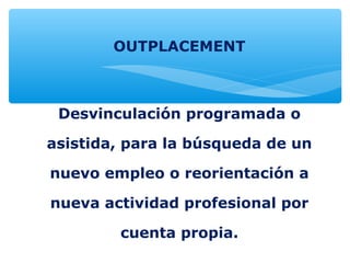 OUTPLACEMENT
Desvinculación programada o
asistida, para la búsqueda de un
nuevo empleo o reorientación a
nueva actividad profesional por
cuenta propia.
 