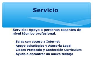 Servicio
Servicio: Apoyo a personas cesantes de
nivel técnico profesional.
- Salas con acceso a Internet
- Apoyo psicológico y Asesoría Legal
- Clases Protocolo y Confección Curriculum
- Ayuda a encontrar un nuevo trabajo
 