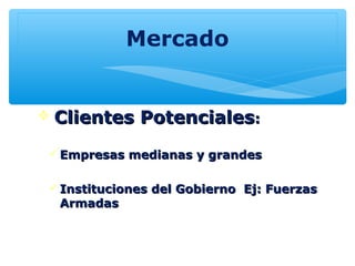 Mercado
 Clientes PotencialesClientes Potenciales::
Empresas medianas y grandesEmpresas medianas y grandes
Instituciones del Gobierno Ej: FuerzasInstituciones del Gobierno Ej: Fuerzas
ArmadasArmadas
 
