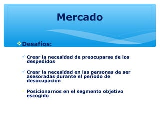 Mercado
Desafíos:
 Crear la necesidad de preocuparse de los
despedidos
 Crear la necesidad en las personas de ser
asesoradas durante el período de
desocupación
 Posicionarnos en el segmento objetivo
escogido
 