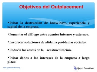 •Evitar la destrucción de know-how, experiencia y
capital de la empresa.
•Fomentar el diálogo entre agentes internos y externos.
•Favorecer soluciones de alidad a problemas sociales.
•Reducir los costes de la reestructuración.
•Evitar daños a los intereses de la empresa a largo
plazo.
Objetivos del Outplacement
www.quertzconsultores.org
 