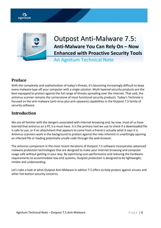  
                                  
       
                                 Outpost Anti‐Malware 7.5: 
                                 Anti‐Malware You Can Rely On – Now 
                                 Enhanced with Proactive Security Tools 
                                 An Agnitum Technical Note 
                                                                       



Preface 
With the complexity and sophistication of today’s threats, it’s becoming increasingly difficult to keep 
every malware type off your computer with a single solution. Multi‐layered security products are the 
best‐equipped to protect against the full range of threats spreading over the Internet. That said, the 
antivirus scanner remains the cornerstone of most functional security products. Today’s Technote is 
focused on the anti‐malware (anti‐virus plus anti‐spyware) capabilities in the Outpost 7.5 family of 
security software. 

Introduction 
 
We are all familiar with the dangers associated with Internet browsing and, by now, most of us have 
learned that antivirus on a PC is a must‐have. It is the primary tool we use to check if a downloaded file 
is safe to use, or if an attachment that appears to come from a friend is actually what it says it is. 
Antivirus scanners work in the background to protect against the risks inherent in unwittingly opening 
an infected file or loading potentially unsafe code through the web browser. 
 
The antivirus component in the most recent iterations of Outpost 7.5 software incorporates advanced 
malware protection technologies that are designed to make your Internet browsing and computer 
usage safe without getting in your way. By optimizing scan performance and reducing the hardware 
requirements to accommodate low‐end systems, Outpost protection is designed to be lightweight, 
nimble and undemanding.  
 
Let’s take a look at what Outpost Anti‐Malware in edition 7.5 offers to help protect against viruses and 
other hot‐button security concerns. 

 




    Agnitum Technical Note – Outpost 7.5 Anti‐Malware                                      P a g e  | 1 
 
 