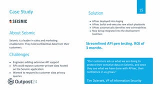 Case Study
Streamlined API pen testing. ROI of
3 months.
About Seismic
Seismic is a leader in sales and marketing
enablement. They hold confidential data from their
customers.
Challenges
● Engineers adding extensive API support
● API could expose customer private data hosted
on the Seismic application
● Wanted to respond to customer data privacy
queries
“Our customers ask us what we are doing to
protect their sensitive data on Seismic, and once
they see what we have done with APIsec, their
confidence in us grows.”
Tim Dzierzek, VP of Information Security
Solution
● APIsec deployed into staging
● APIsec builds and executes new attack playbooks
● APIsec automatically identifies new vulnerabilities
● Now being integrated into the development
toolchain
15
 