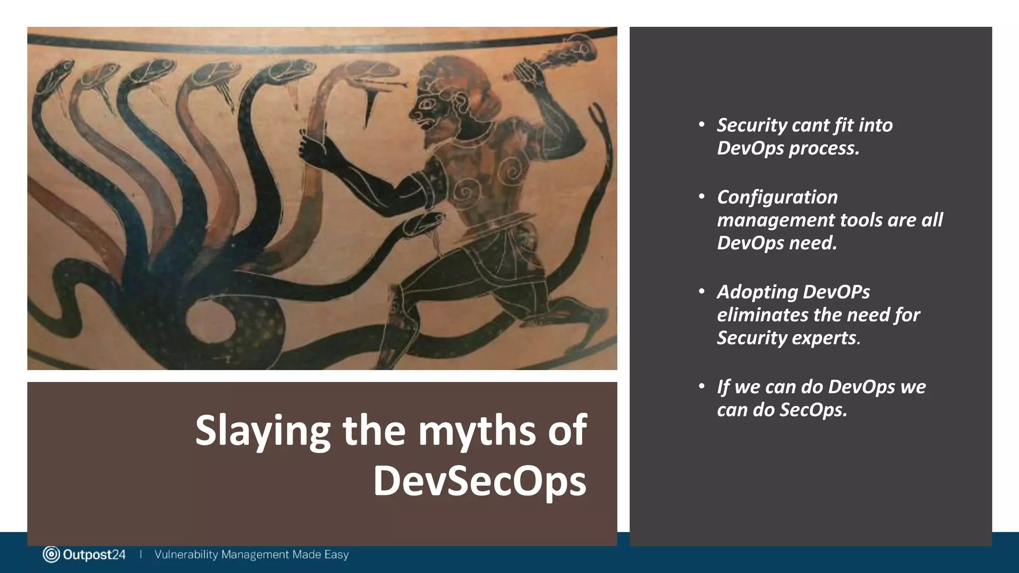 Slaying the myths of
DevSecOps
• Security cant fit into
DevOps process.
• Configuration
management tools are all
DevOps need.
• Adopting DevOPs
eliminates the need for
Security experts.
• If we can do DevOps we
can do SecOps.
 