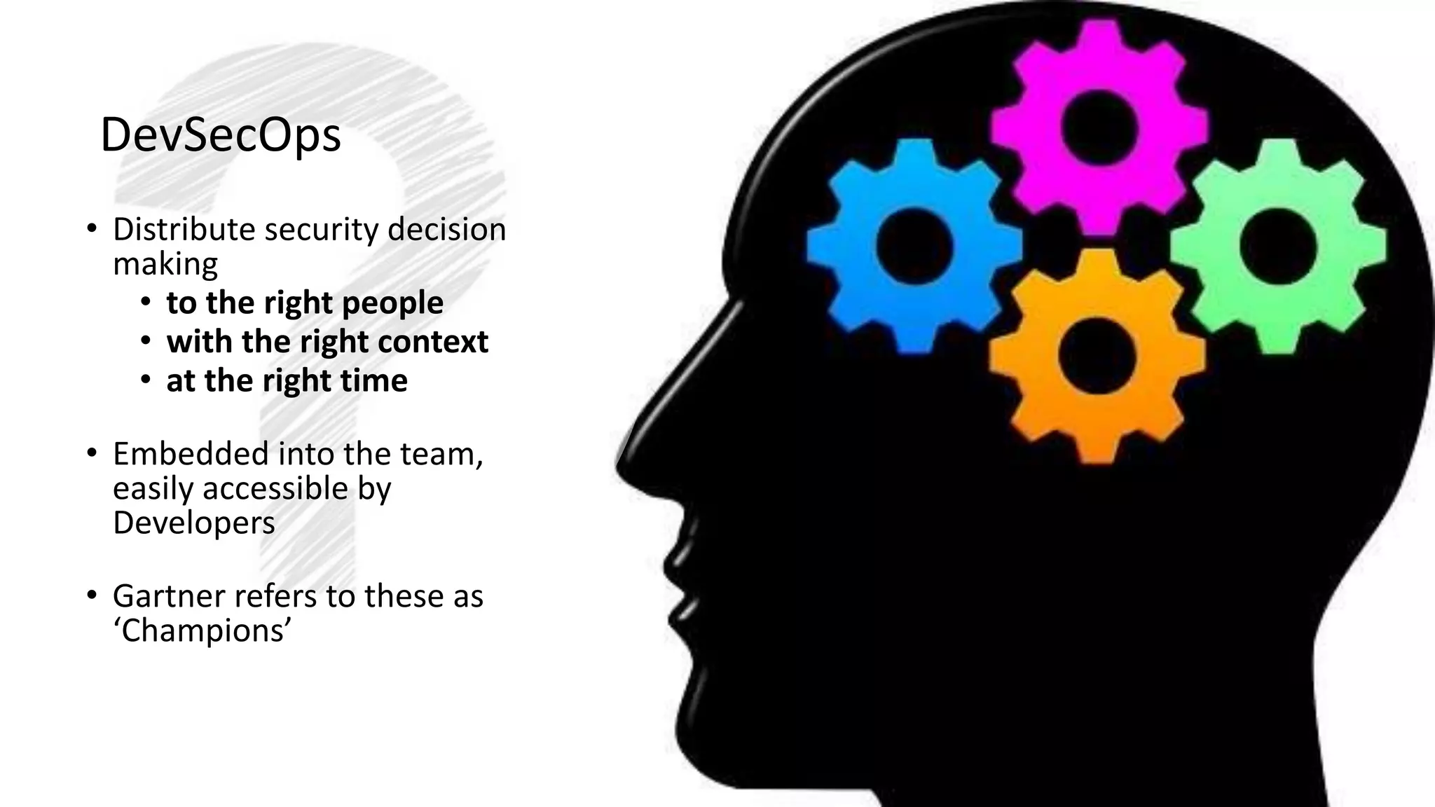 DevSecOps
• Distribute security decision
making
• to the right people
• with the right context
• at the right time
• Embedded into the team,
easily accessible by
Developers
• Gartner refers to these as
‘Champions’
 
