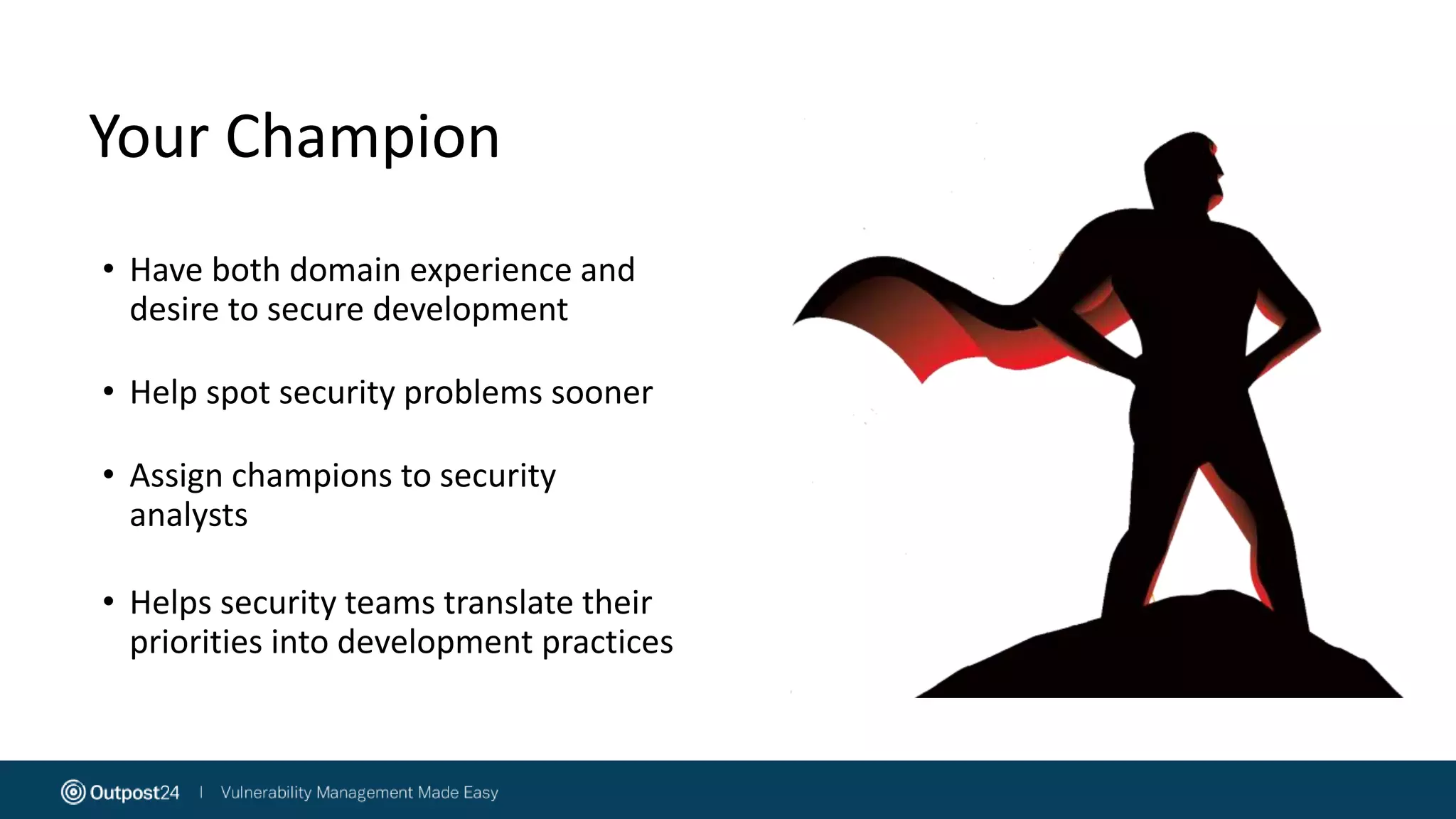 Your Champion
• Have both domain experience and
desire to secure development
• Help spot security problems sooner
• Assign champions to security
analysts
• Helps security teams translate their
priorities into development practices
 