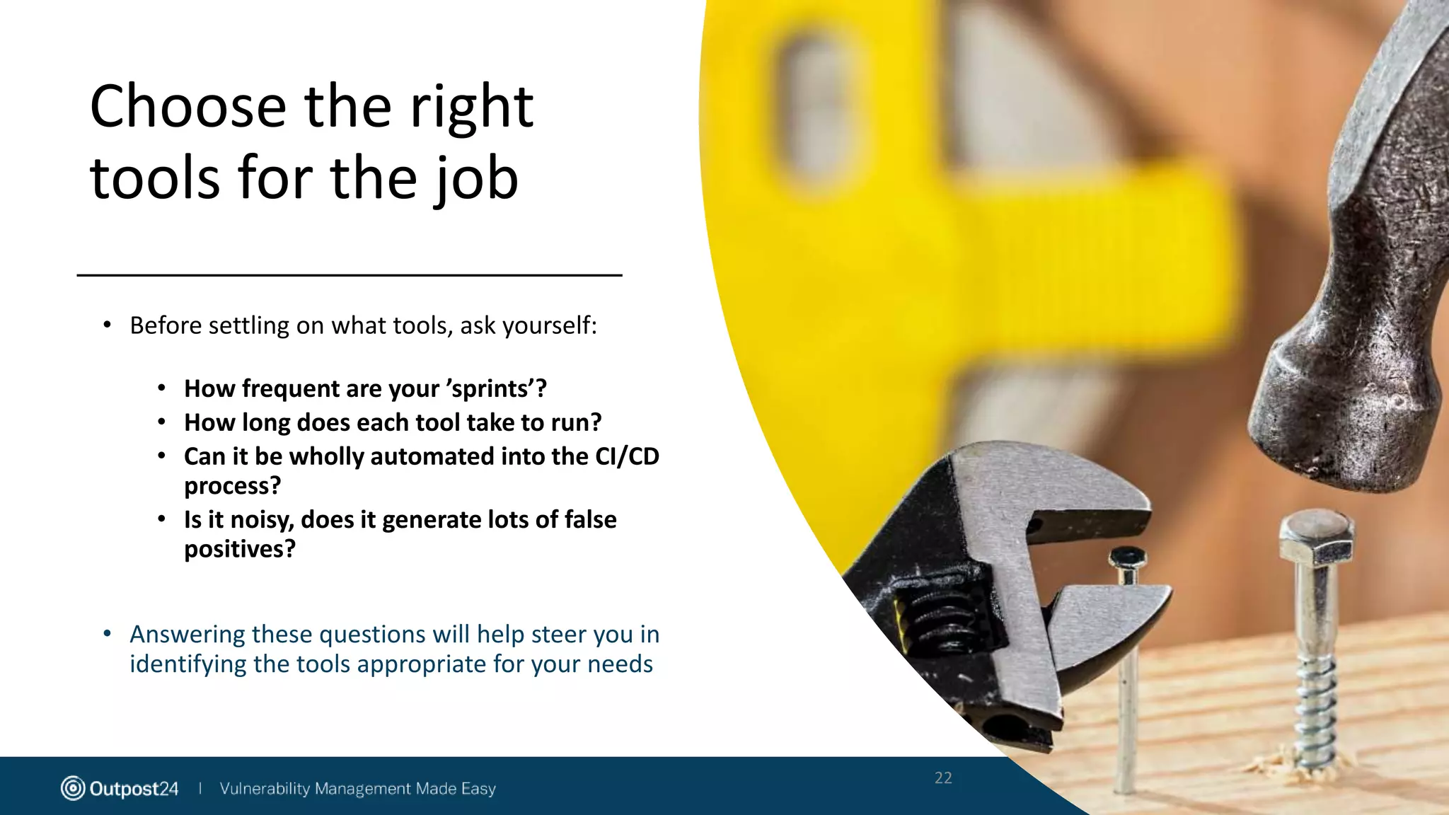 Choose the right
tools for the job
• Before settling on what tools, ask yourself:
• How frequent are your ’sprints’?
• How long does each tool take to run?
• Can it be wholly automated into the CI/CD
process?
• Is it noisy, does it generate lots of false
positives?
• Answering these questions will help steer you in
identifying the tools appropriate for your needs
22
 