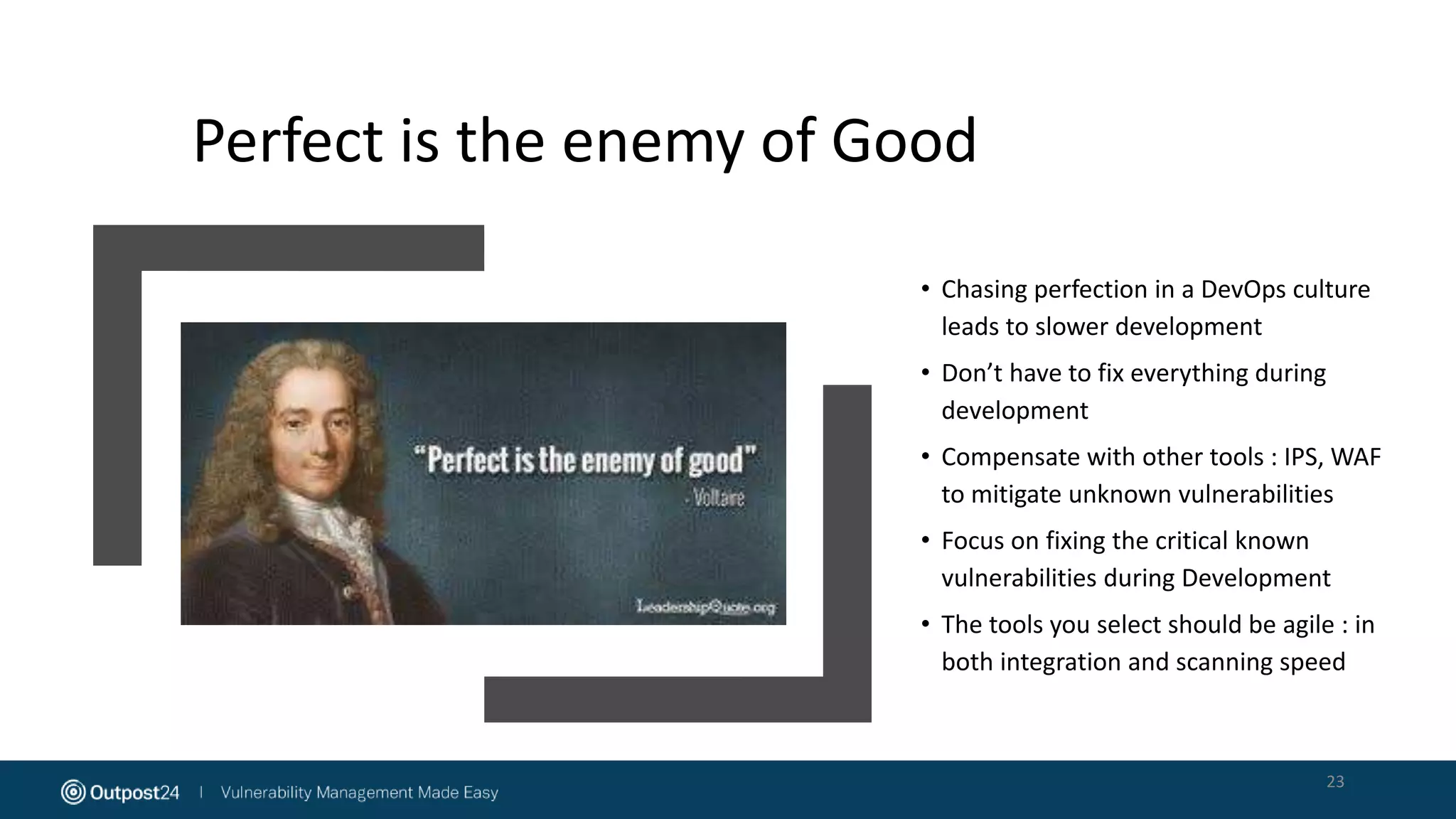 Perfect is the enemy of Good
• Chasing perfection in a DevOps culture
leads to slower development
• Don’t have to fix everything during
development
• Compensate with other tools : IPS, WAF
to mitigate unknown vulnerabilities
• Focus on fixing the critical known
vulnerabilities during Development
• The tools you select should be agile : in
both integration and scanning speed
23
 