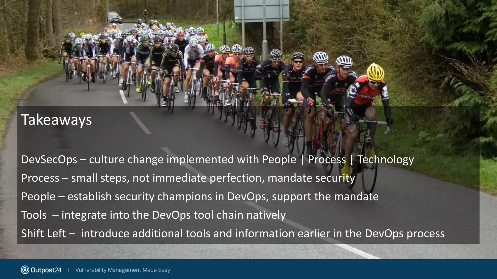 DevOps
• Agile success drove the need for tighter integration
between Development and Operations – Coined in 2009
• Encourages (and indeed needs) collaboration between
development, operations and QA – results in the need
for cultural change
• Allows for focus on application release automation,
continuous integration and continuous
delivery
• Process – People – Tools approach to development
• Often (and initially) leave out ‘Security teams’
Takeaways
DevSecOps – culture change implemented with People | Process | Technology
Process – small steps, not immediate perfection, mandate security
People – establish security champions in DevOps, support the mandate
Tools – integrate into the DevOps tool chain natively
Shift Left – introduce additional tools and information earlier in the DevOps process
 