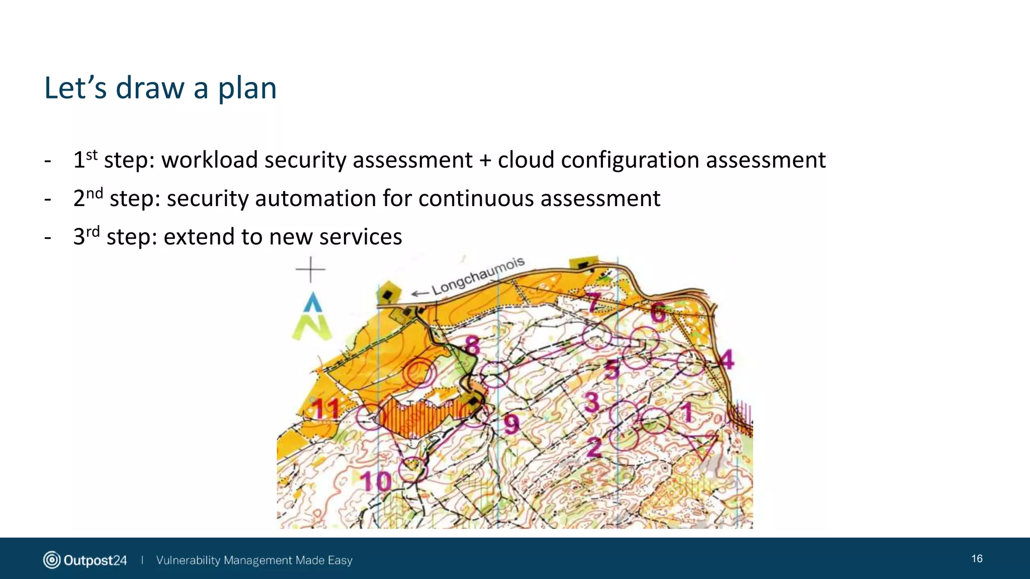 Let’s draw a plan
16
- 1st step: workload security assessment + cloud configuration assessment
- 2nd step: security automation for continuous assessment
- 3rd step: extend to new services
 