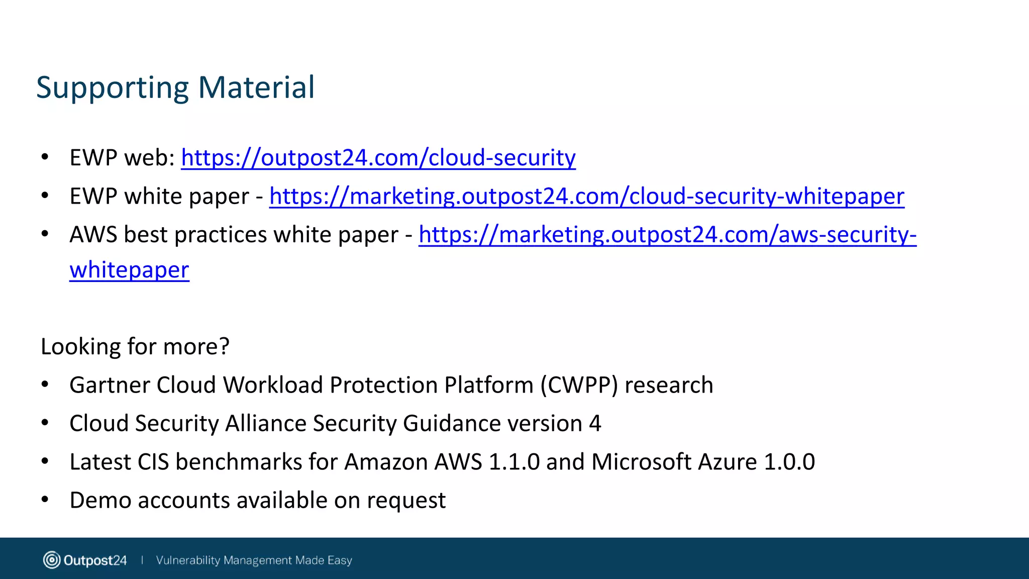 Supporting Material
• EWP web: https://outpost24.com/cloud-security
• EWP white paper - https://marketing.outpost24.com/cloud-security-whitepaper
• AWS best practices white paper - https://marketing.outpost24.com/aws-security-
whitepaper
Looking for more?
• Gartner Cloud Workload Protection Platform (CWPP) research
• Cloud Security Alliance Security Guidance version 4
• Latest CIS benchmarks for Amazon AWS 1.1.0 and Microsoft Azure 1.0.0
• Demo accounts available on request
 