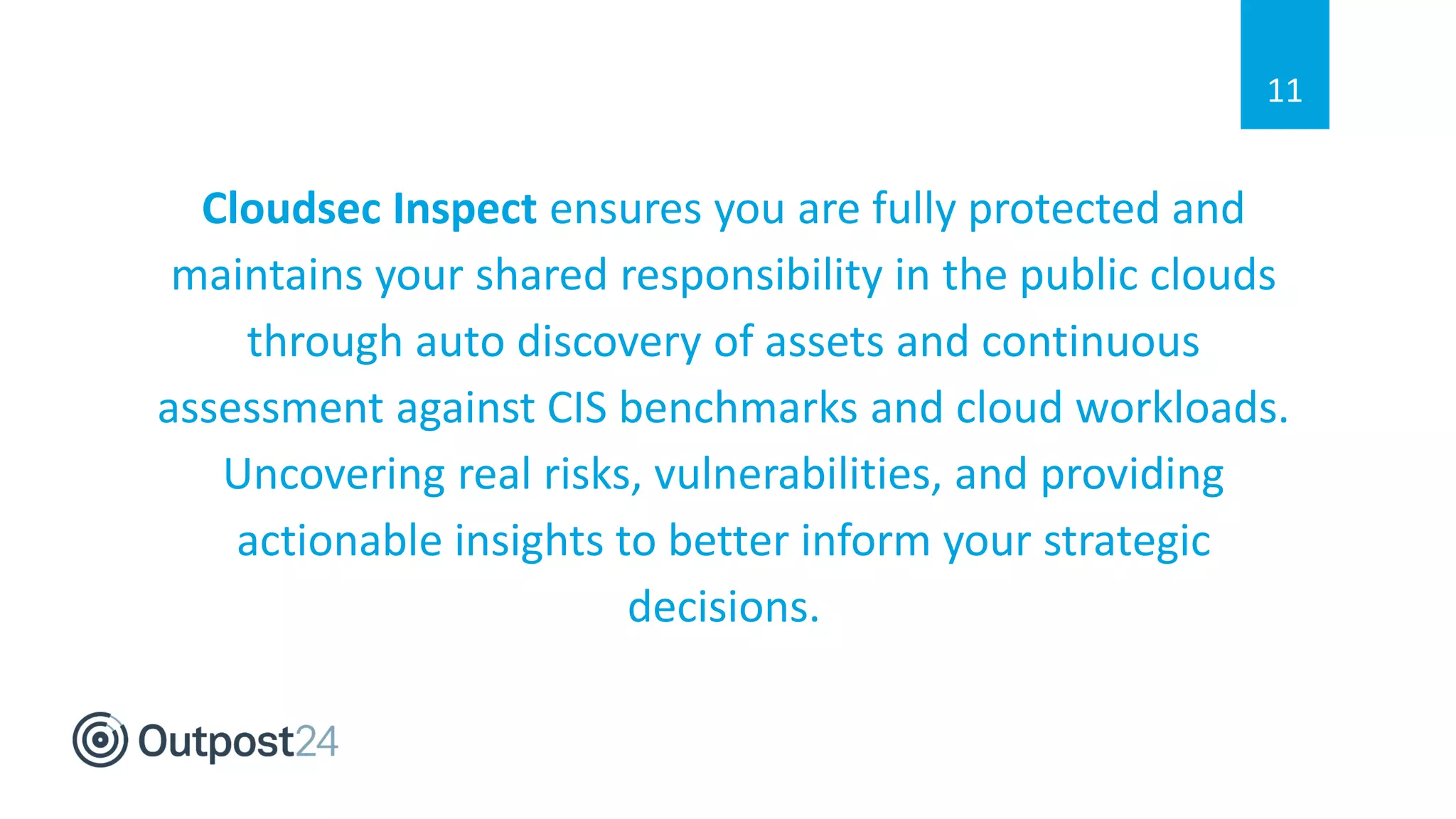 Cloudsec Inspect ensures you are fully protected and
maintains your shared responsibility in the public clouds
through auto discovery of assets and continuous
assessment against CIS benchmarks and cloud workloads.
Uncovering real risks, vulnerabilities, and providing
actionable insights to better inform your strategic
decisions.
11
 