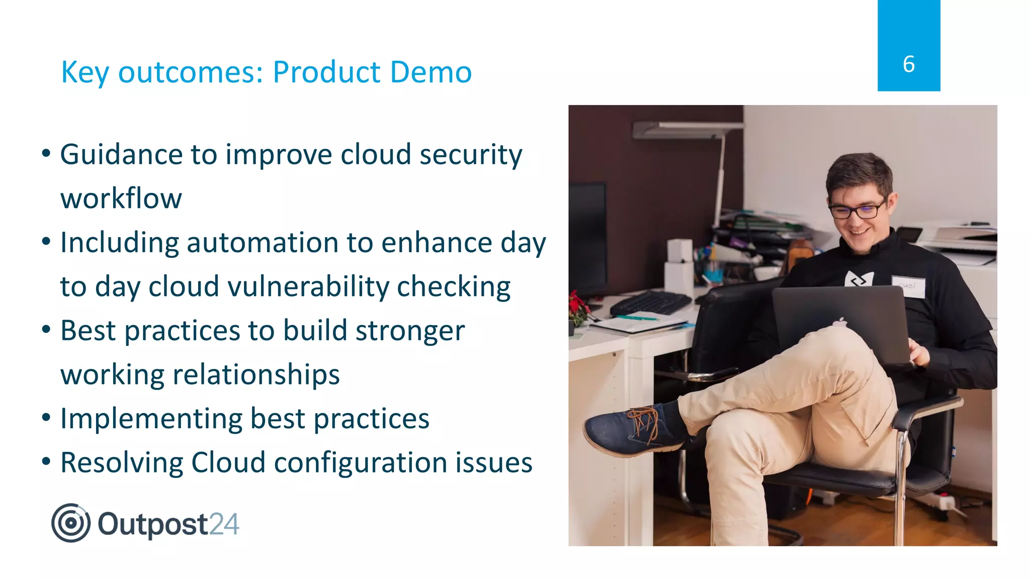 Key outcomes: Product Demo
• Guidance to improve cloud security
workflow
• Including automation to enhance day
to day cloud vulnerability checking
• Best practices to build stronger
working relationships
• Implementing best practices
• Resolving Cloud configuration issues
6
 