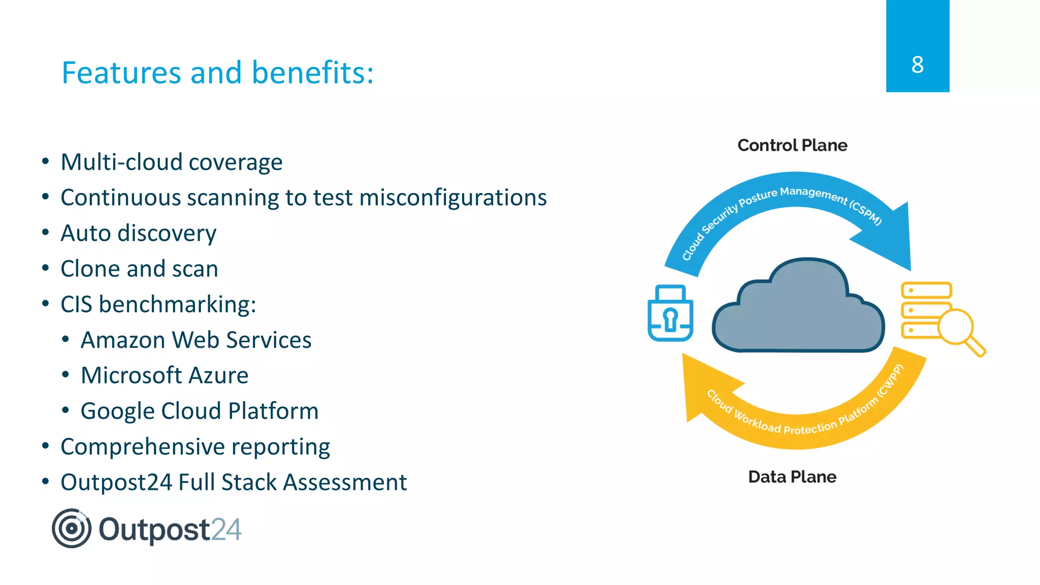 Features and benefits:
• Multi-cloud coverage
• Continuous scanning to test misconfigurations
• Auto discovery
• Clone and scan
• CIS benchmarking:
• Amazon Web Services
• Microsoft Azure
• Google Cloud Platform
• Comprehensive reporting
• Outpost24 Full Stack Assessment
8
 