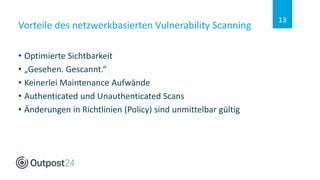 Vorteile des netzwerkbasierten Vulnerability Scanning
• Optimierte Sichtbarkeit
• „Gesehen. Gescannt.“
• Keinerlei Maintenance Aufwände
• Authenticated und Unauthenticated Scans
• Änderungen in Richtlinien (Policy) sind unmittelbar gültig
13
 
