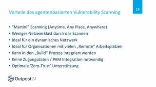 Vorteile des agentenbasierten Vulnerability Scanning
• “Martini” Scanning (Anytime, Any Place, Anywhere)
• Weniger Netzwerklast durch das Scannen
• Ideal für ein dynamisches Netzwerk
• Ideal für Organisationen mit vielen „Remote“ Arbeitsplätzen
• Kann in den „Build“ Prozess integriert werden
• Keine Zugangsdaten / PAM Integration notwendig
• Optimale ‘Zero-Trust’ Unterstützung
15
 