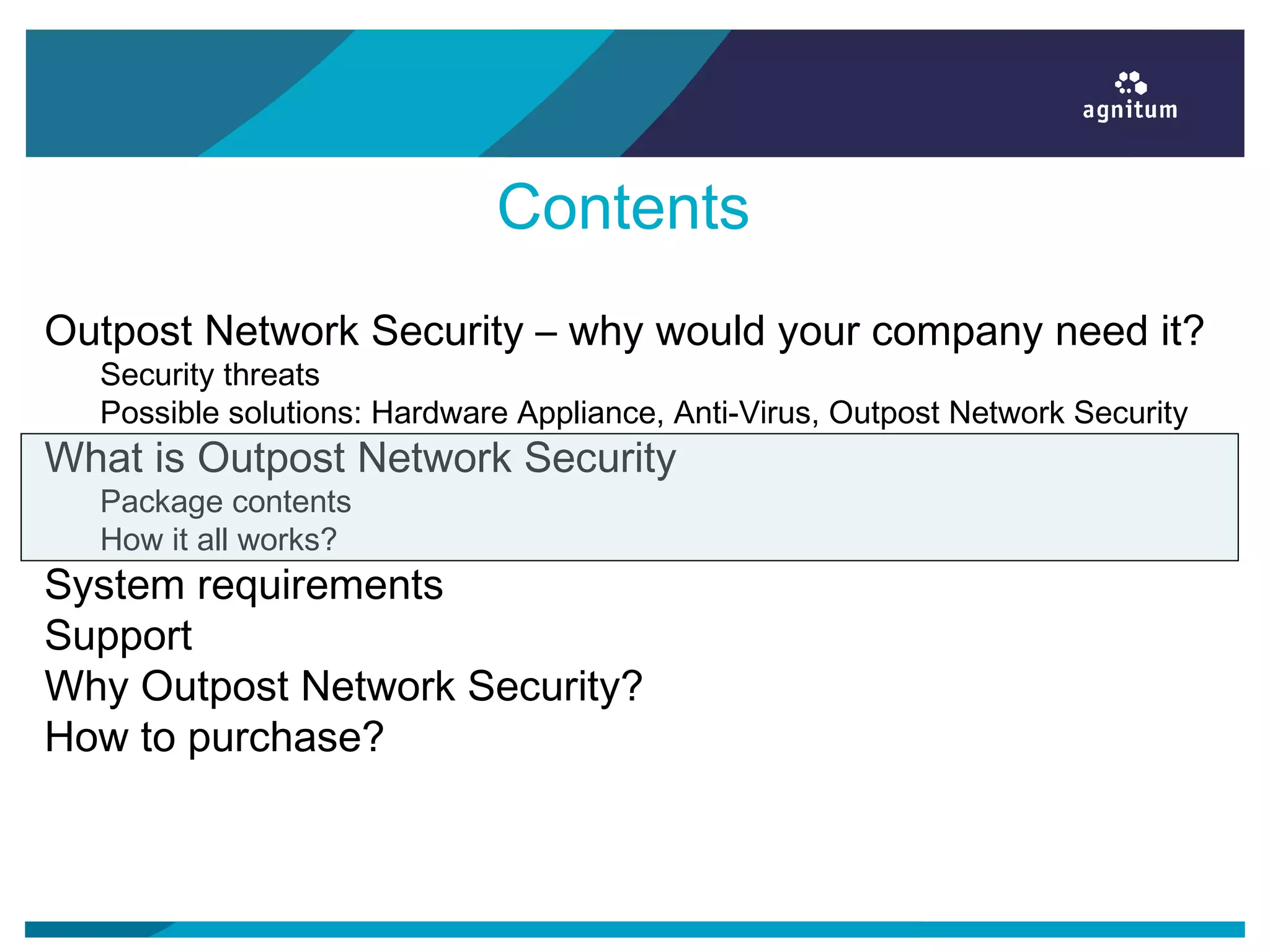 Contents
Outpost Network Security – why would your company need it?
Security threats
Possible solutions: Hardware Appliance, Anti-Virus, Outpost Network Security
What is Outpost Network Security
Package contents
How it all works?
System requirements
Support
Why Outpost Network Security?
How to purchase?
 