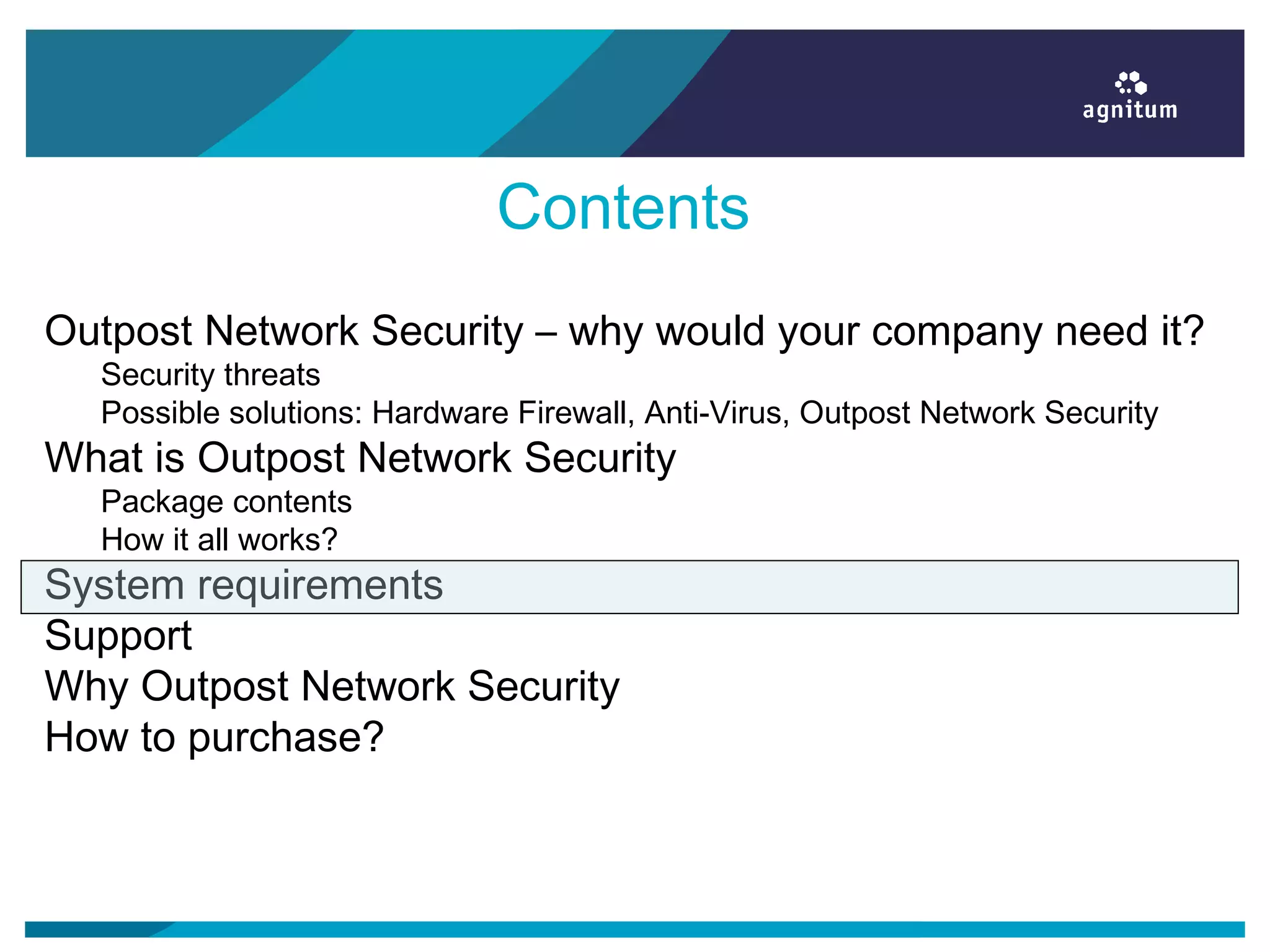 Contents
Outpost Network Security – why would your company need it?
Security threats
Possible solutions: Hardware Firewall, Anti-Virus, Outpost Network Security
What is Outpost Network Security
Package contents
How it all works?
System requirements
Support
Why Outpost Network Security
How to purchase?
 