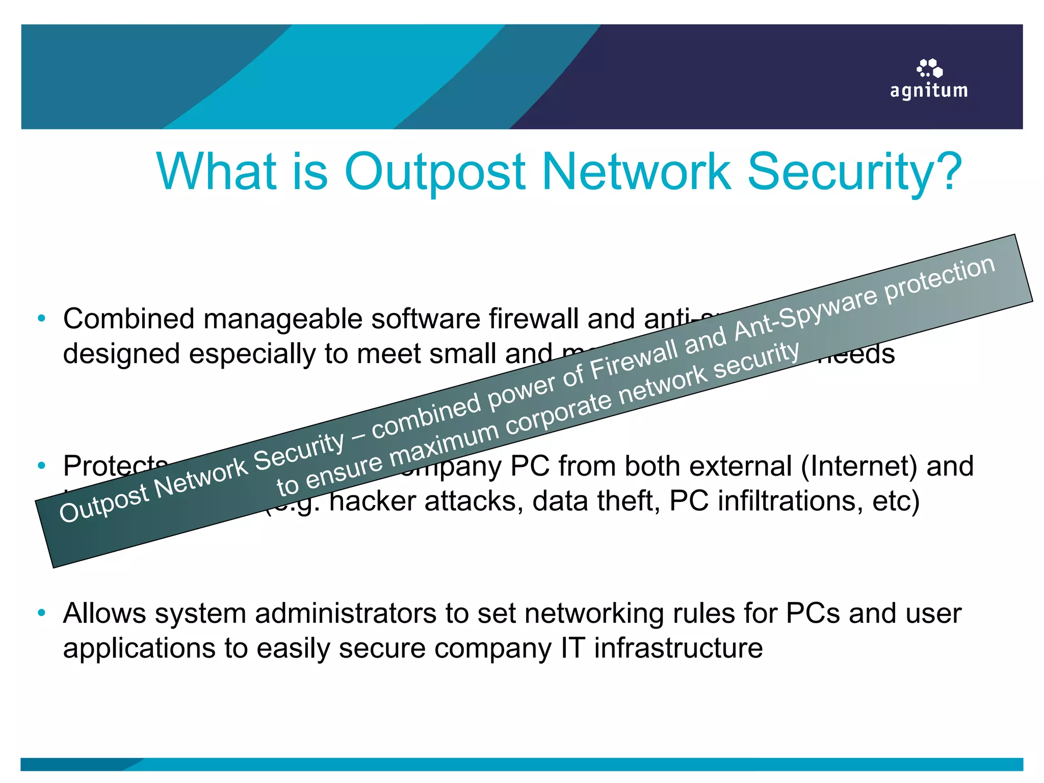 What is Outpost Network Security?
• Combined manageable software firewall and anti-spyware solution
designed especially to meet small and medium business’s needs
• Protects each and every company PC from both external (Internet) and
internal threats (e.g. hacker attacks, data theft, PC infiltrations, etc)
• Allows system administrators to set networking rules for PCs and user
applications to easily secure company IT infrastructure
Outpost Network Security – combined power of Firewall and Ant-Spyware protection
to ensure maximum corporate network security
 