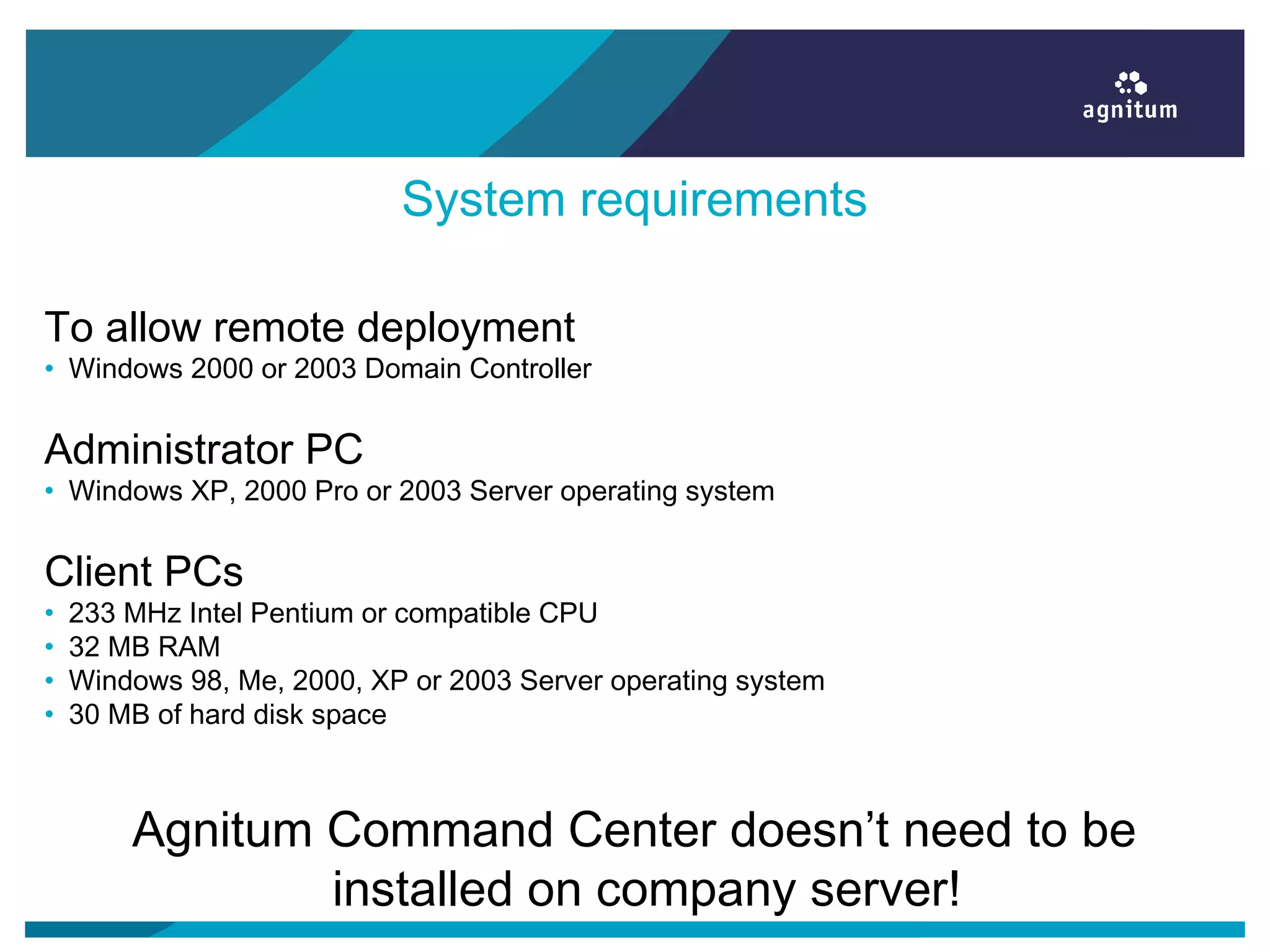 System requirements
To allow remote deployment
• Windows 2000 or 2003 Domain Controller
Administrator PC
• Windows XP, 2000 Pro or 2003 Server operating system
Client PCs
• 233 MHz Intel Pentium or compatible CPU
• 32 MB RAM
• Windows 98, Me, 2000, XP or 2003 Server operating system
• 30 MB of hard disk space
Agnitum Command Center doesn’t need to be
installed on company server!
 
